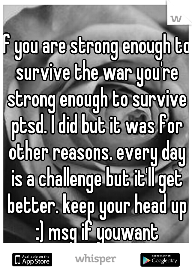 if you are strong enough to survive the war you're strong enough to survive ptsd. I did but it was for other reasons. every day is a challenge but it'll get better. keep your head up :) msg if youwant