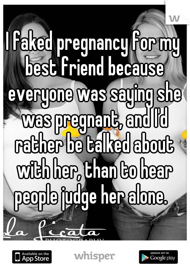 I faked pregnancy for my best friend because everyone was saying she was pregnant, and I'd rather be talked about with her, than to hear people judge her alone.  