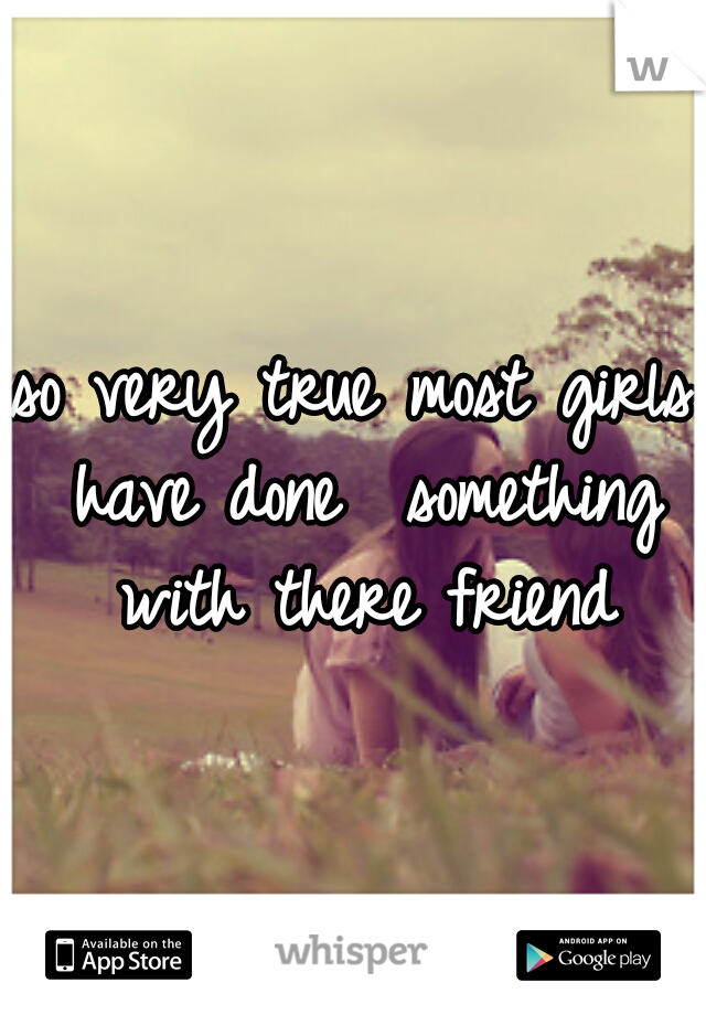 so very true most girls have done  something with there friend