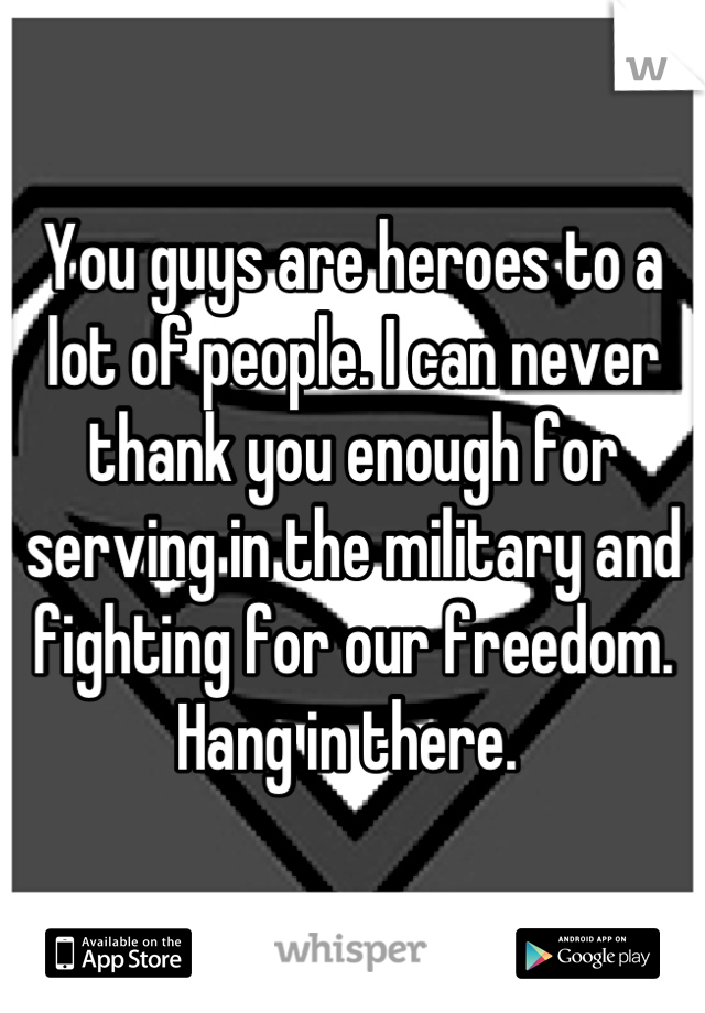 You guys are heroes to a lot of people. I can never thank you enough for serving in the military and fighting for our freedom. Hang in there. 