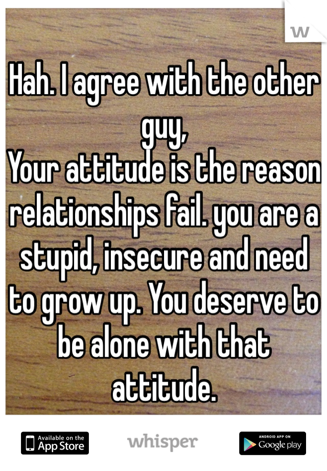 Hah. I agree with the other guy, 
Your attitude is the reason relationships fail. you are a stupid, insecure and need to grow up. You deserve to be alone with that attitude. 