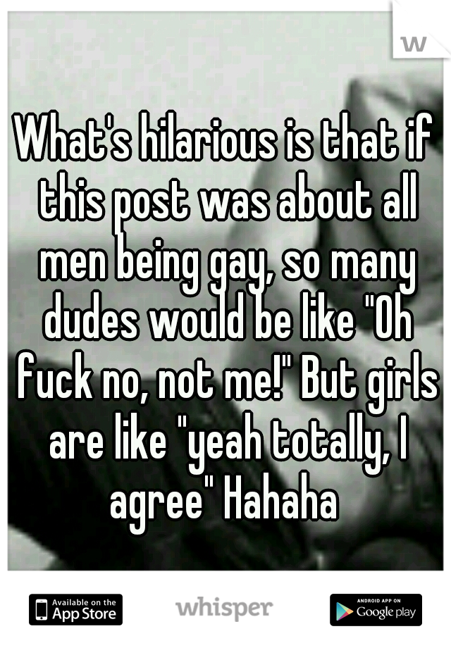 What's hilarious is that if this post was about all men being gay, so many dudes would be like "Oh fuck no, not me!" But girls are like "yeah totally, I agree" Hahaha 