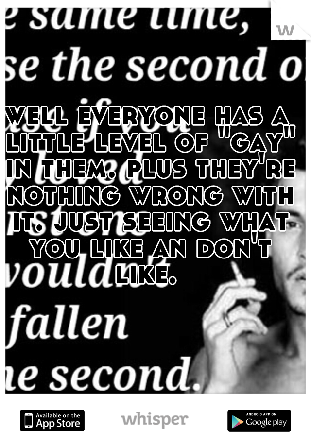 well everyone has a little level of "gay" in them. plus they're nothing wrong with it. just seeing what you like an don't like. 