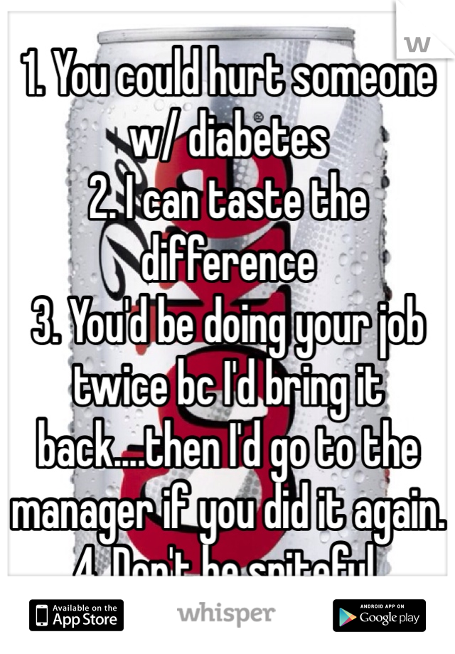 1. You could hurt someone w/ diabetes 
2. I can taste the difference
3. You'd be doing your job twice bc I'd bring it back....then I'd go to the manager if you did it again. 
4. Don't be spiteful. 