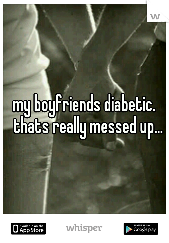 my boyfriends diabetic. 
thats really messed up... 