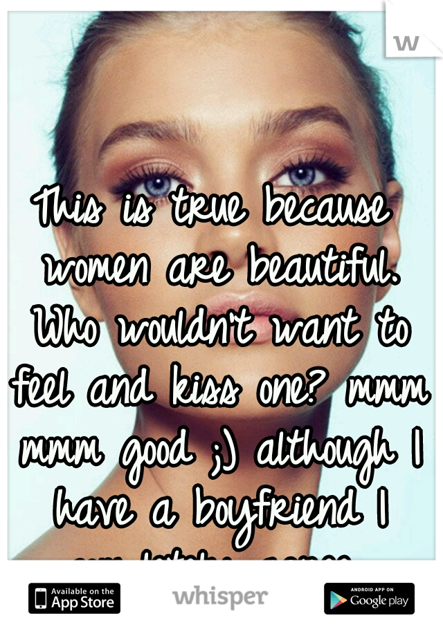 This is true because women are beautiful. Who wouldn't want to feel and kiss one? mmm mmm good ;) although I have a boyfriend I completely agree 