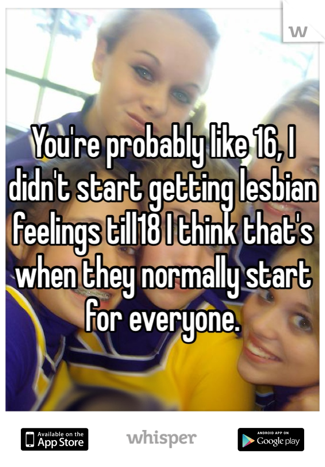 You're probably like 16, I didn't start getting lesbian feelings till18 I think that's when they normally start for everyone. 