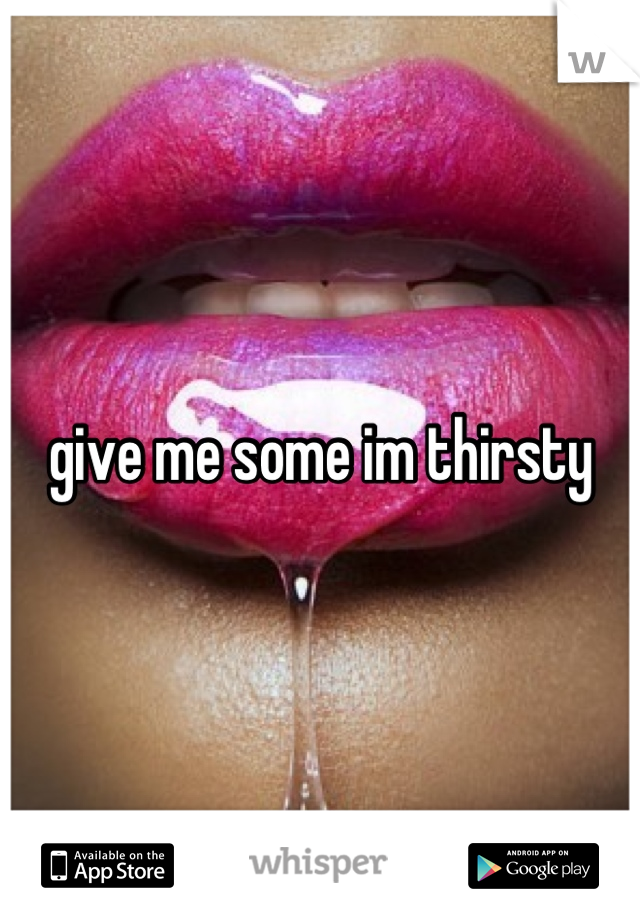 give me some im thirsty