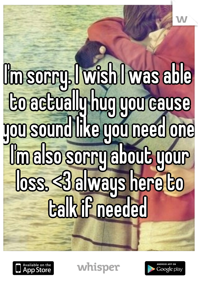 I'm sorry. I wish I was able to actually hug you cause you sound like you need one. I'm also sorry about your loss. <3 always here to talk if needed 