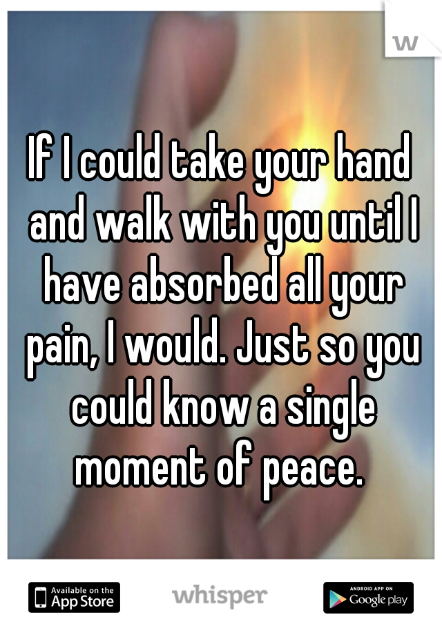 If I could take your hand and walk with you until I have absorbed all your pain, I would. Just so you could know a single moment of peace. 