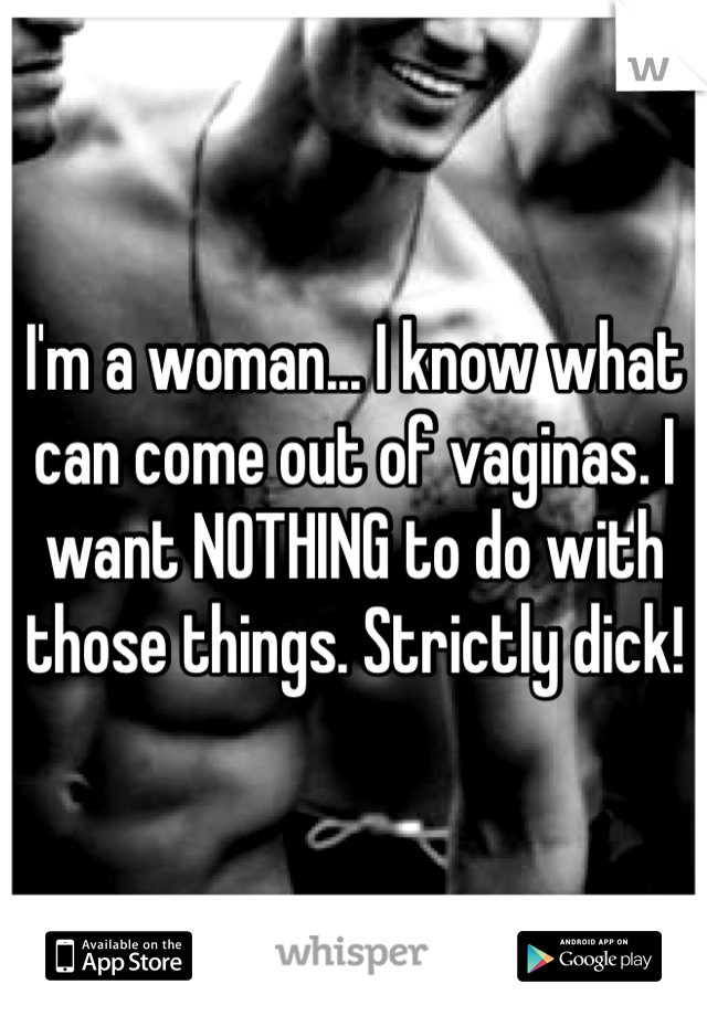 I'm a woman... I know what can come out of vaginas. I want NOTHING to do with those things. Strictly dick!