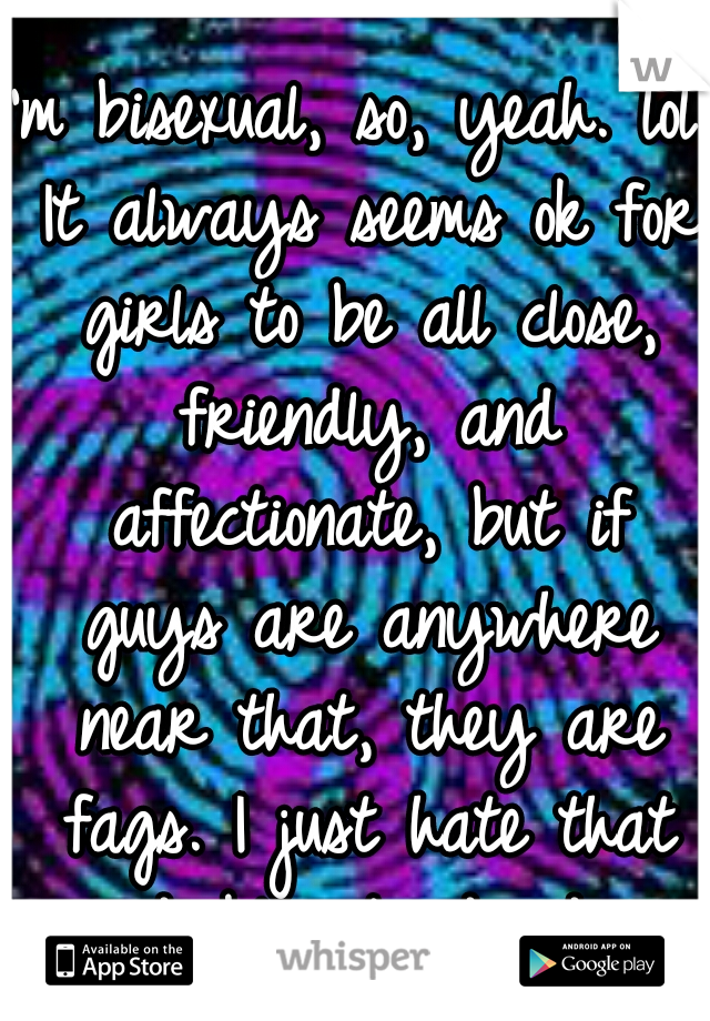 I'm bisexual, so, yeah. lol. It always seems ok for girls to be all close, friendly, and affectionate, but if guys are anywhere near that, they are fags. I just hate that double standard.