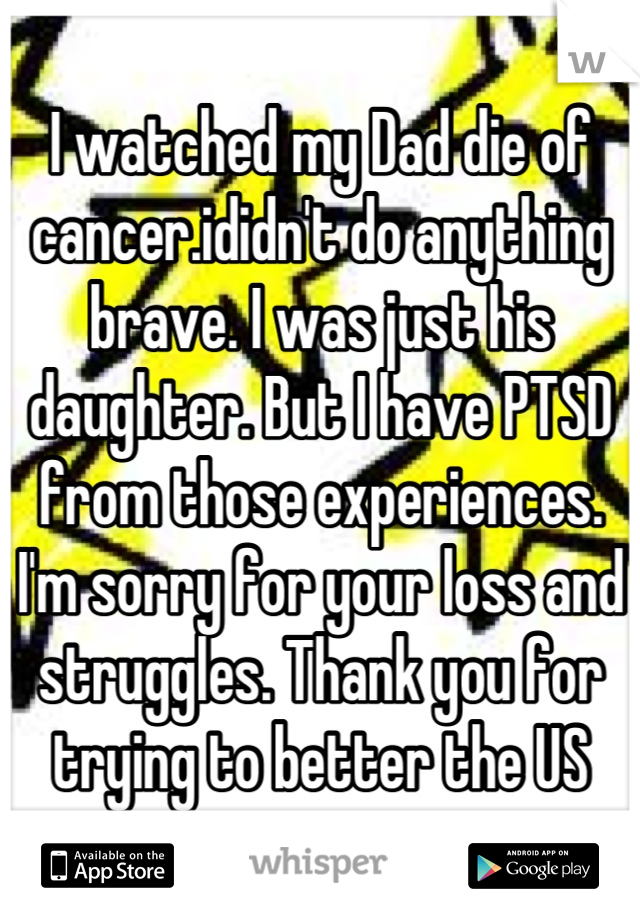 I watched my Dad die of cancer.ididn't do anything brave. I was just his daughter. But I have PTSD from those experiences. I'm sorry for your loss and struggles. Thank you for trying to better the US