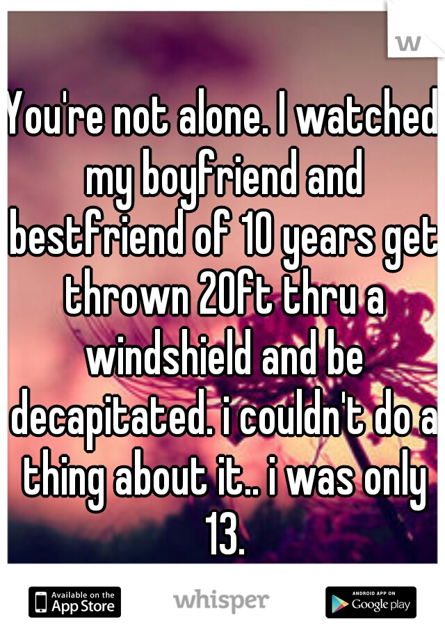 You're not alone. I watched my boyfriend and bestfriend of 10 years get thrown 20ft thru a windshield and be decapitated. i couldn't do a thing about it.. i was only 13.