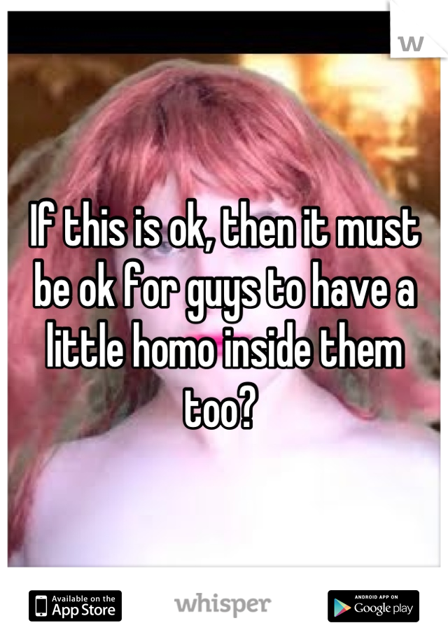 If this is ok, then it must be ok for guys to have a little homo inside them too? 