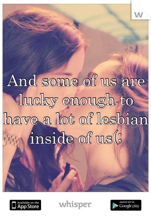 And some of us are lucky enough to have a lot of lesbian inside of us(;