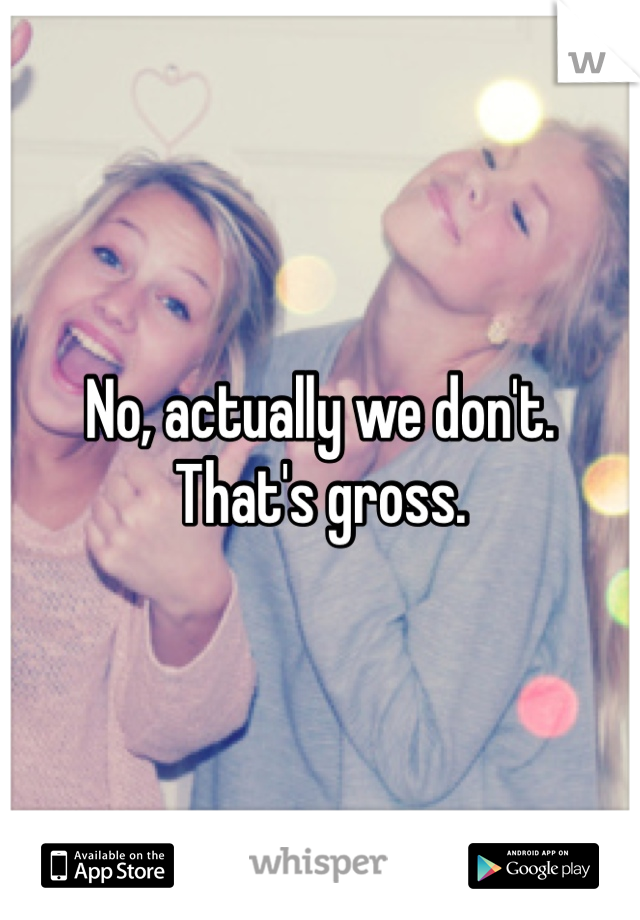 No, actually we don't. 
That's gross. 