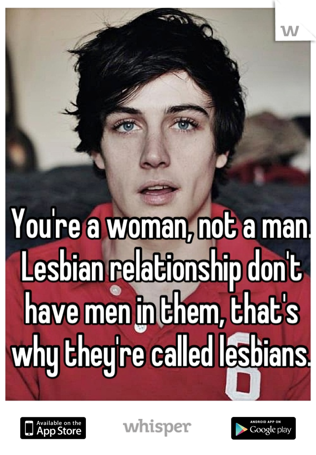 You're a woman, not a man.  Lesbian relationship don't have men in them, that's why they're called lesbians.