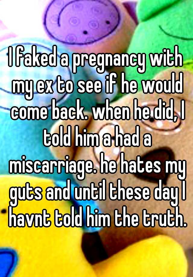 I faked a pregnancy with my ex to see if he would come back. when he did, I told him a had a miscarriage. he hates my guts and until these day I havnt told him the truth.