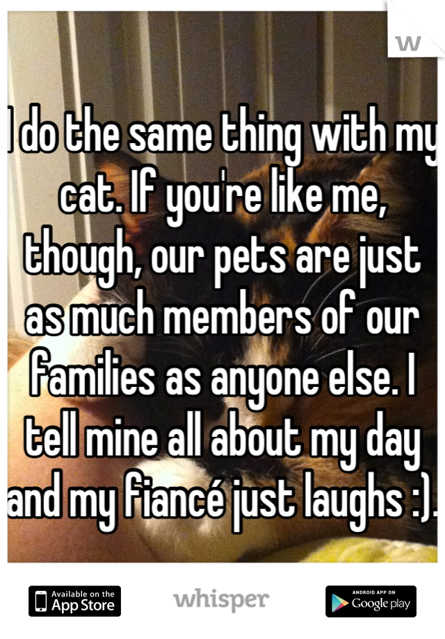 I do the same thing with my cat. If you're like me, though, our pets are just as much members of our families as anyone else. I tell mine all about my day and my fiancé just laughs :). 