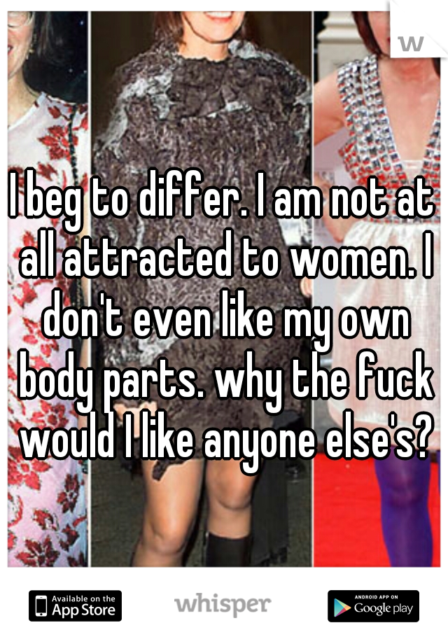 I beg to differ. I am not at all attracted to women. I don't even like my own body parts. why the fuck would I like anyone else's?