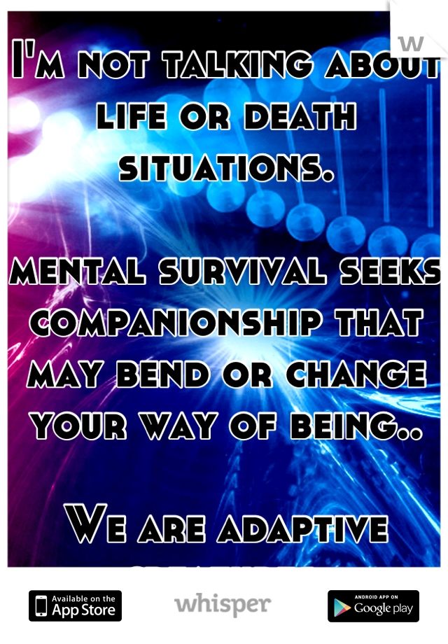 I'm not talking about life or death situations.

mental survival seeks companionship that may bend or change your way of being..

We are adaptive creatures.