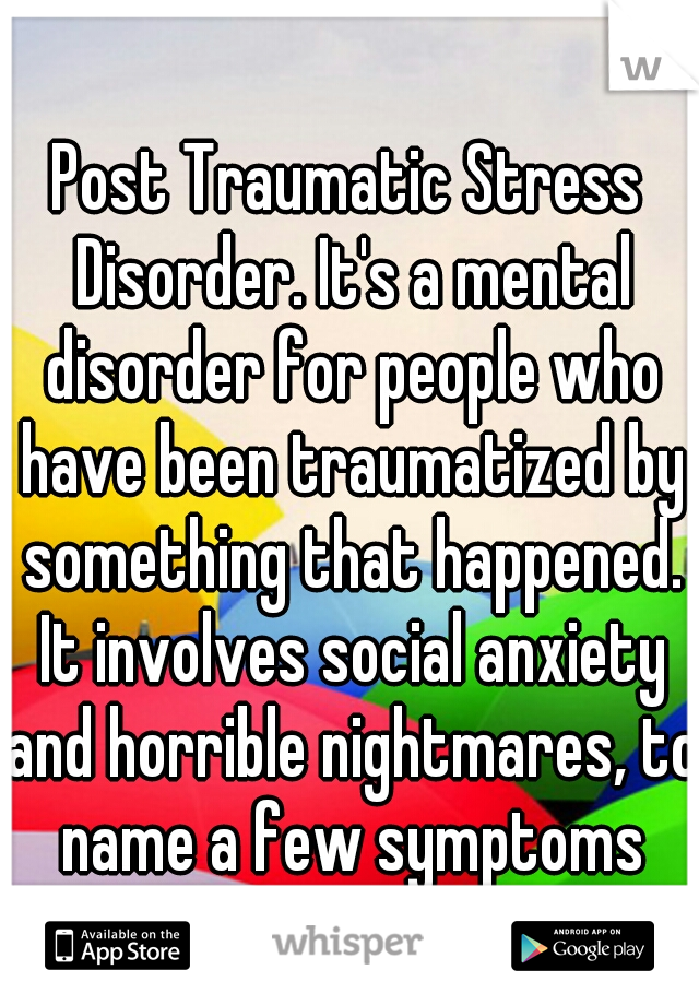 Post Traumatic Stress Disorder. It's a mental disorder for people who have been traumatized by something that happened. It involves social anxiety and horrible nightmares, to name a few symptoms