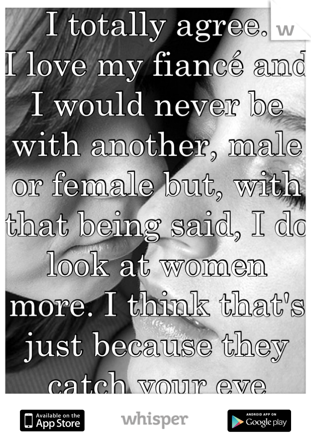 I totally agree.
I love my fiancé and I would never be with another, male or female but, with that being said, I do look at women more. I think that's just because they catch your eye easier.
