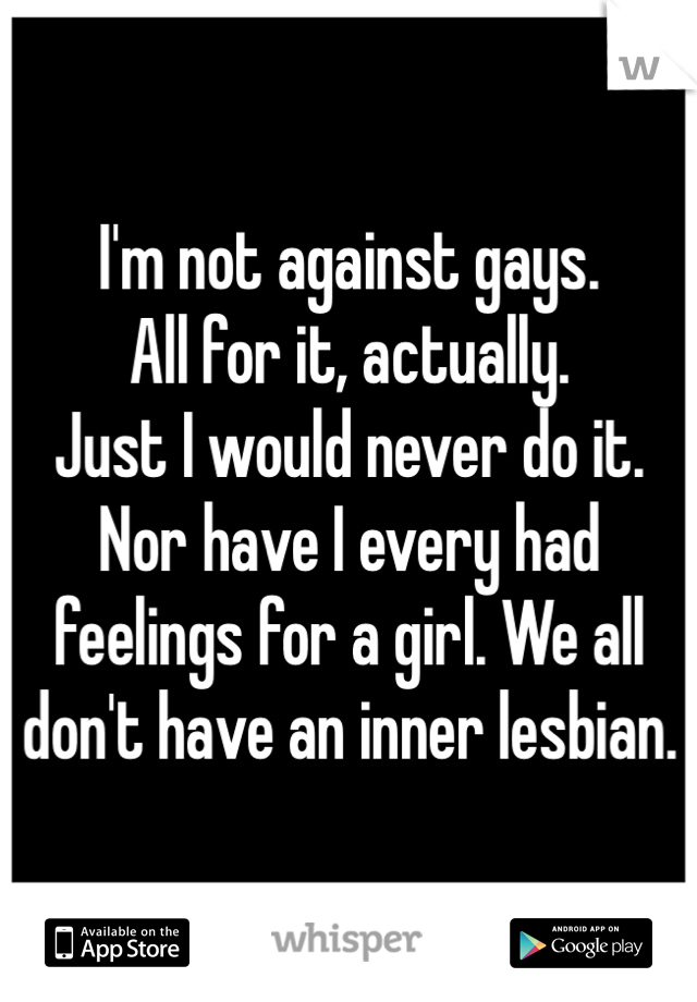 I'm not against gays. 
All for it, actually. 
Just I would never do it. Nor have I every had feelings for a girl. We all don't have an inner lesbian. 