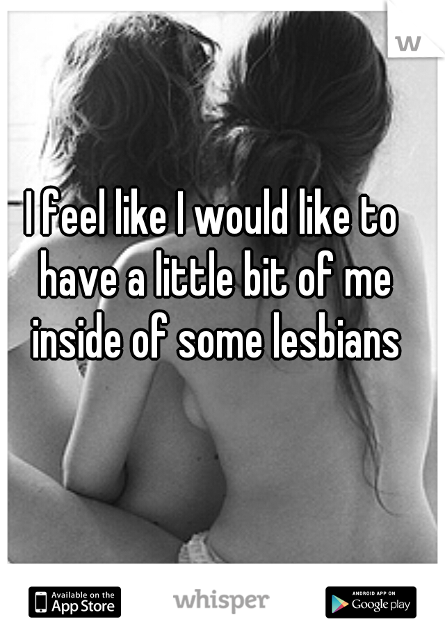 I feel like I would like to have a little bit of me inside of some lesbians