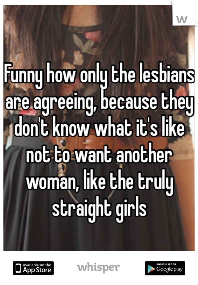 Funny how only the lesbians are agreeing, because they don't know what it's like not to want another woman, like the truly straight girls