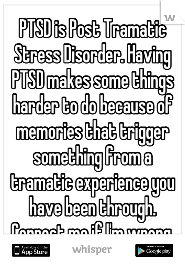 PTSD is Post Tramatic Stress Disorder. Having PTSD makes some things harder to do because of memories that trigger something from a tramatic experience you have been through.
 Correct me if I'm wrong. 