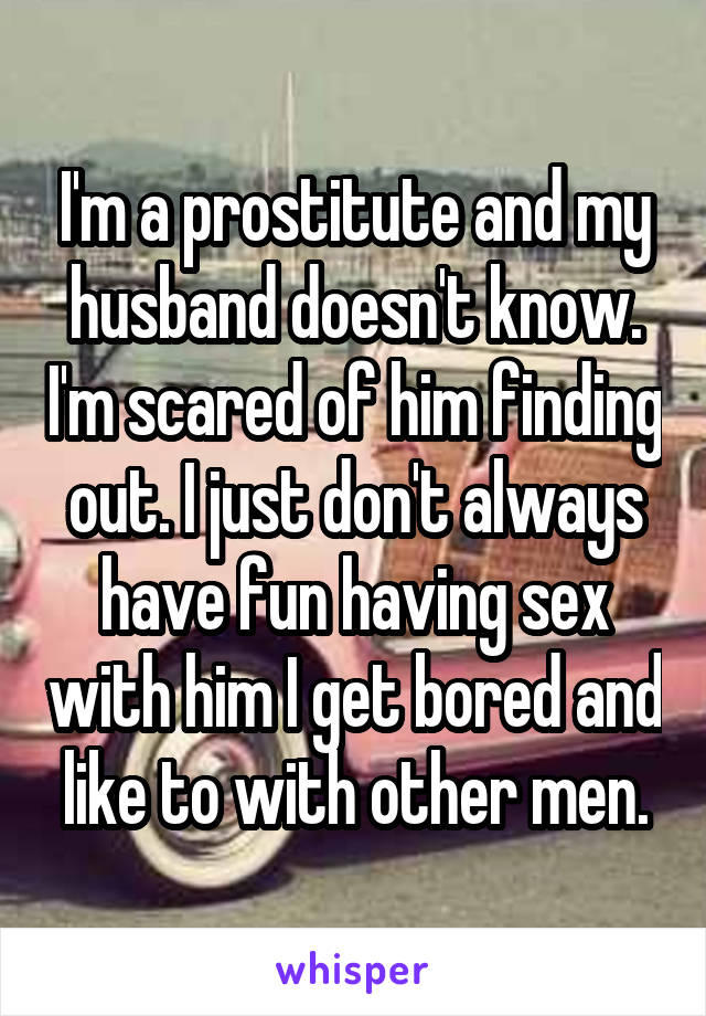 I'm a prostitute and my husband doesn't know. I'm scared of him finding out. I just don't always have fun having sex with him I get bored and like to with other men.