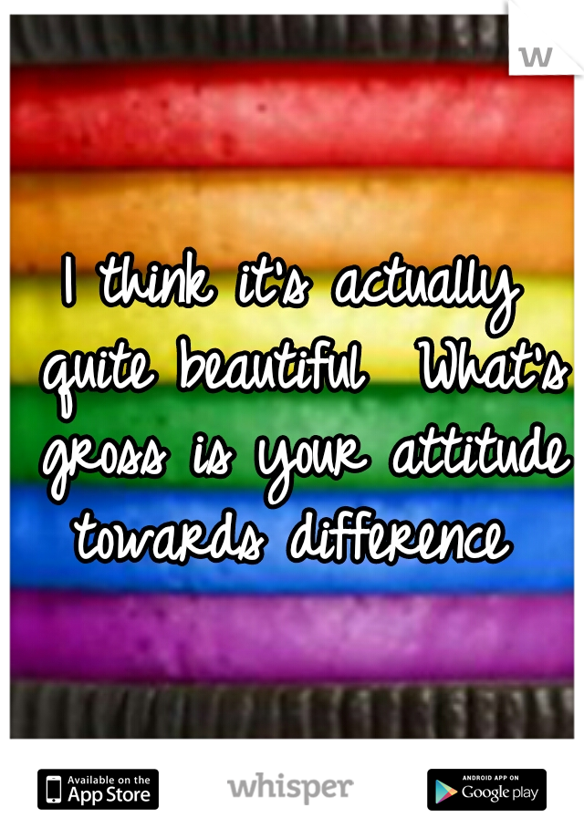 I think it's actually quite beautiful 
What's gross is your attitude towards difference 