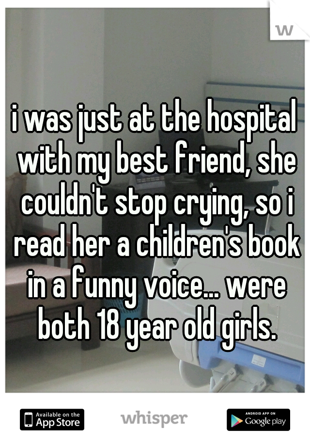 i was just at the hospital with my best friend, she couldn't stop crying, so i read her a children's book in a funny voice... were both 18 year old girls.