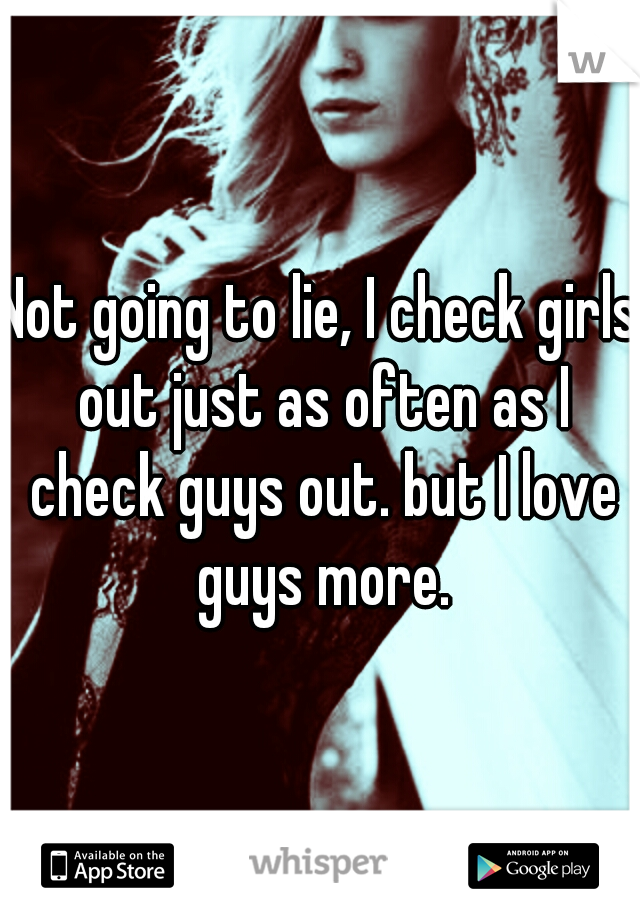 Not going to lie, I check girls out just as often as I check guys out. but I love guys more.