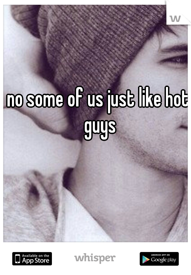 no some of us just like hot guys