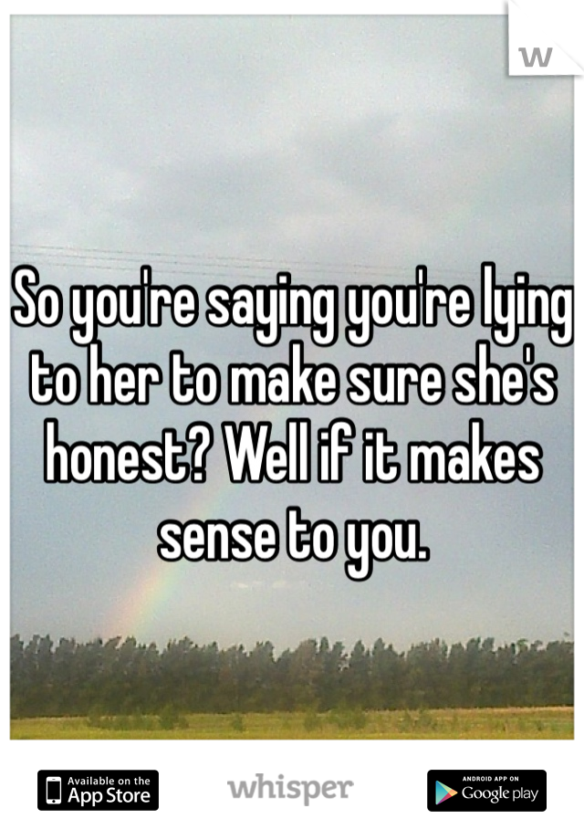 So you're saying you're lying to her to make sure she's honest? Well if it makes sense to you.