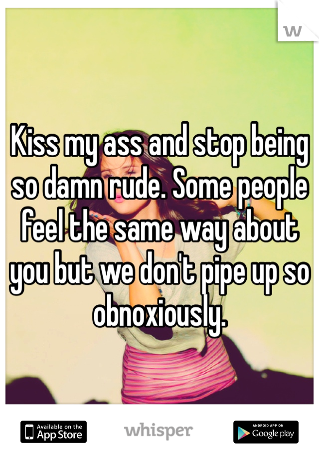 Kiss my ass and stop being so damn rude. Some people feel the same way about you but we don't pipe up so obnoxiously. 