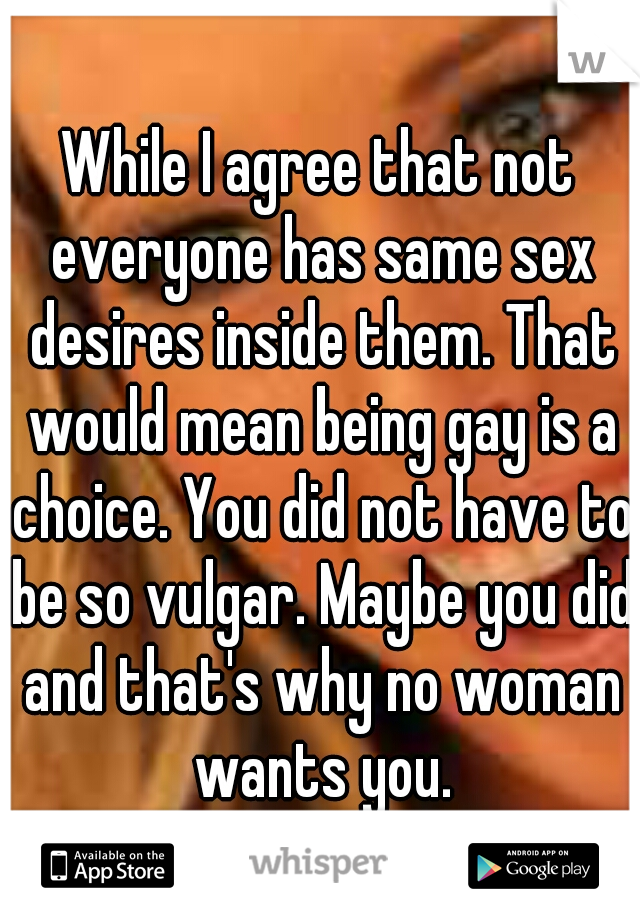 While I agree that not everyone has same sex desires inside them. That would mean being gay is a choice. You did not have to be so vulgar. Maybe you did and that's why no woman wants you.