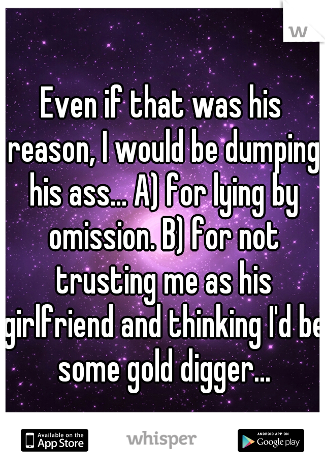 Even if that was his reason, I would be dumping his ass... A) for lying by omission. B) for not trusting me as his girlfriend and thinking I'd be some gold digger...