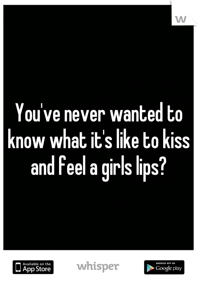 You've never wanted to know what it's like to kiss and feel a girls lips?