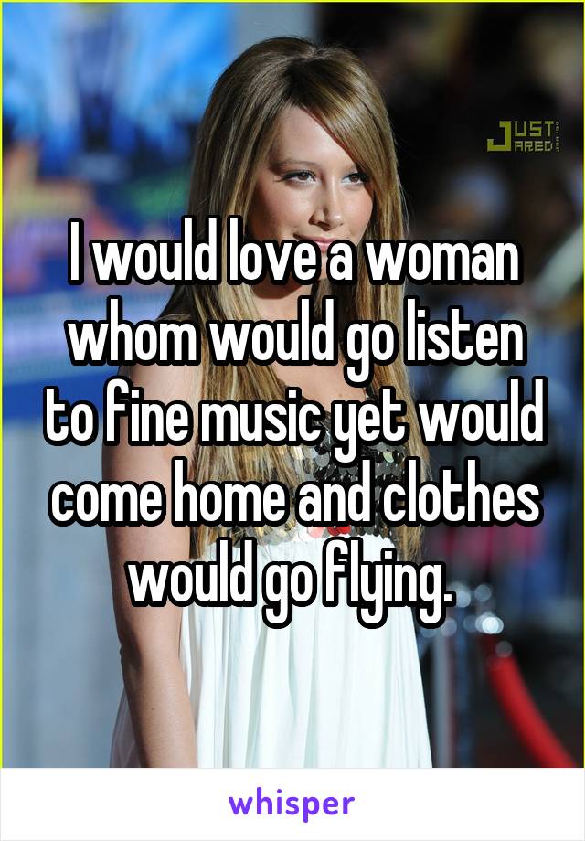 I would love a woman whom would go listen to fine music yet would come home and clothes would go flying. 