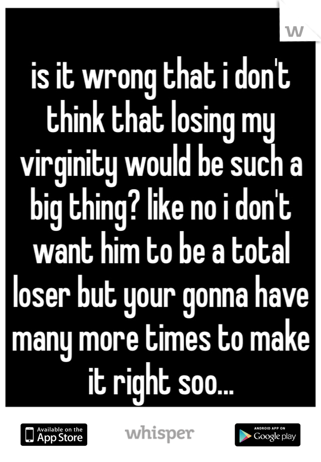is it wrong that i don't think that losing my virginity would be such a big thing? like no i don't want him to be a total loser but your gonna have many more times to make it right soo...