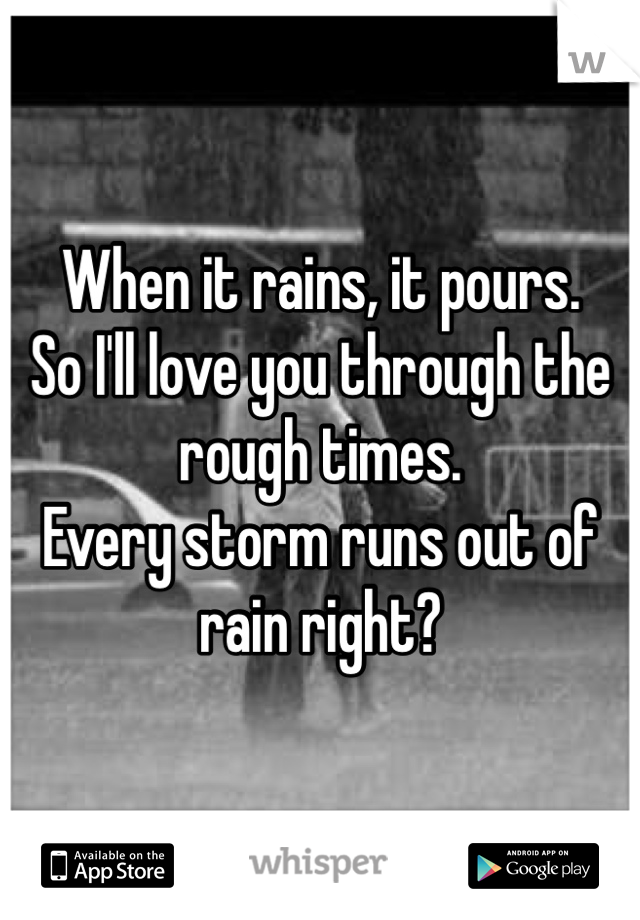When it rains, it pours. 
So I'll love you through the rough times. 
Every storm runs out of rain right?
