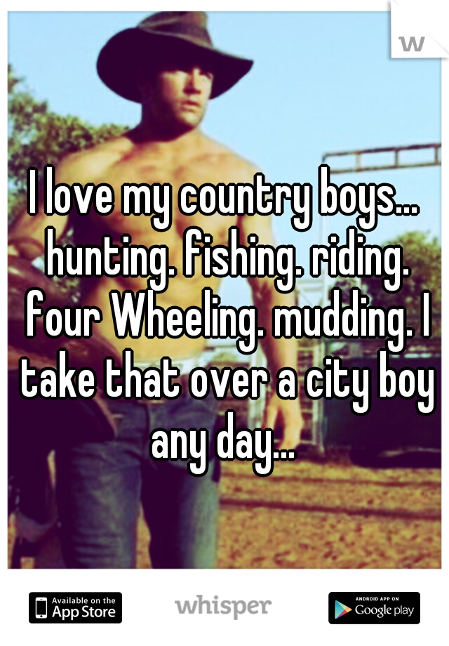 I love my country boys... hunting. fishing. riding. four Wheeling. mudding. I take that over a city boy any day... 