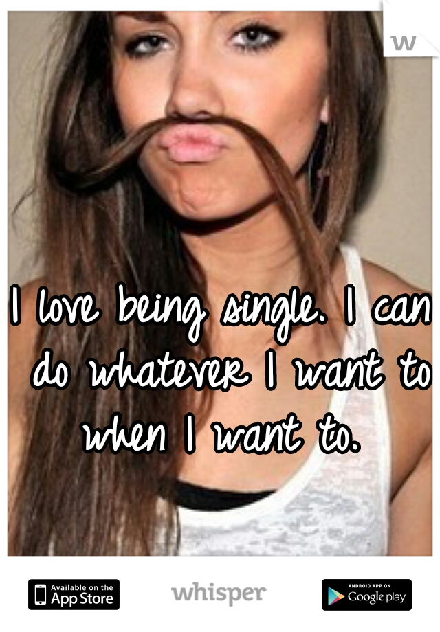 I love being single. I can do whatever I want to when I want to. 