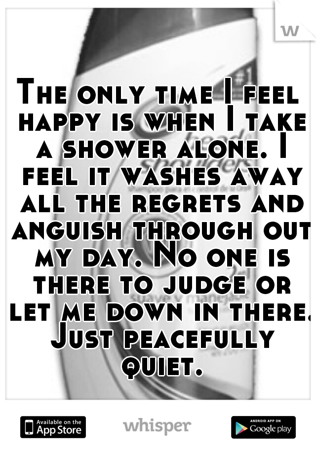 The only time I feel happy is when I take a shower alone. I feel it washes away all the regrets and anguish through out my day. No one is there to judge or let me down in there. Just peacefully quiet.