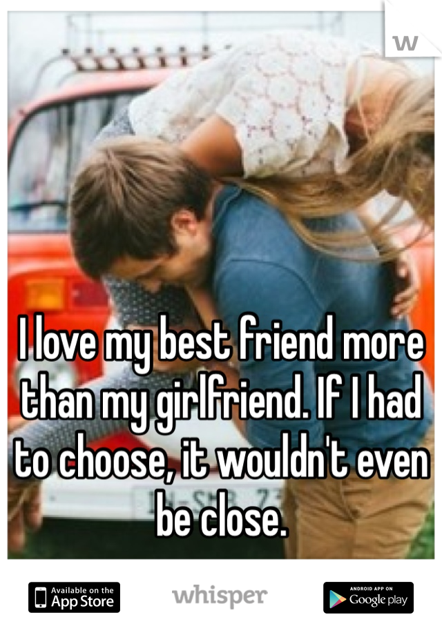 I love my best friend more than my girlfriend. If I had to choose, it wouldn't even be close. 