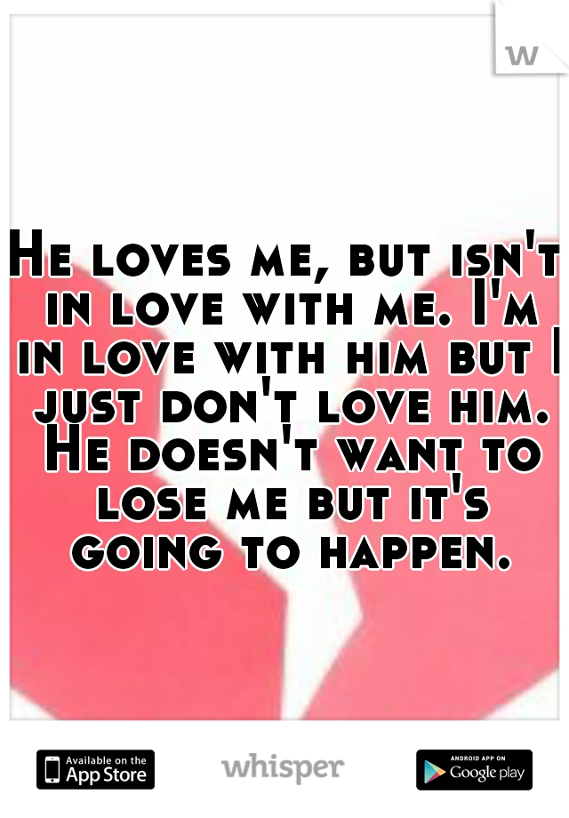 He loves me, but isn't in love with me. I'm in love with him but I just don't love him. He doesn't want to lose me but it's going to happen.
